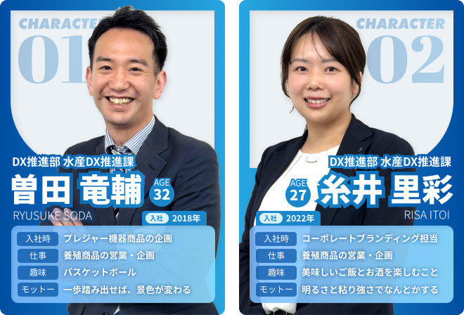 character01 DX推進部 水産DX推進課 曽田竜輔 AGE：32 入社：2017 仕事：養殖を推進 趣味：野球、飲み会 夢：テキストテキストテキスト パーソナリティ：フレンドリー　character02 DX推進部 水産DX推進課 糸井里彩 AGE：32 入社：2017 仕事：養殖を推進 趣味：野球、飲み会 夢：テキストテキストテキスト パーソナリティ：フレンドリー