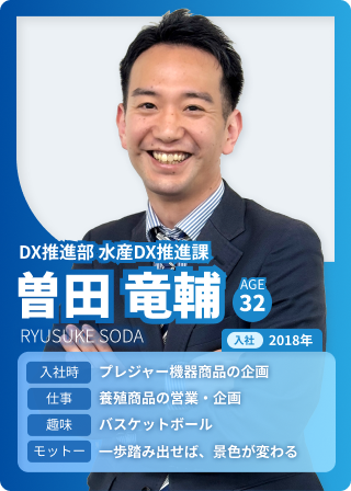 DX推進部 水産DX推進課 曽田竜輔 AGE：32 入社：2018 入社時：プレジャー機器商品の企画 仕事：養殖商品の営業・企画 趣味：バスケットボール モットー：一歩踏み出せば、景色が変わる