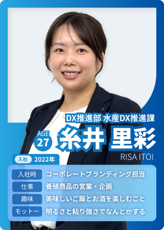 DX推進部 水産DX推進課 糸井里彩 AGE：27 入社：2022 入社時：コーポレートブランディング担当 仕事：養殖商品の営業・企画 趣味：美味しいご飯とお酒を楽しむこと モットー：明るさと粘り強さでなんとかする