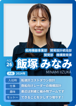 舶用機器事業部　開発設計統括部 開発部　機構開発課 飯塚 みなみ AGE：26 入社：2024年 入社時：船速計コストダウン設計 仕事：商船向けレーダーの機構設計 趣味：最近は刺繍と編み物ブームです モットー：できることを少しずつ増やす！