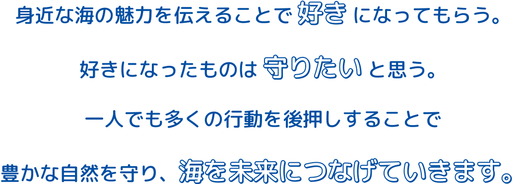 身近な海の魅力を伝えることで好きになってもらう。 好きになったものは守りたいと思う。 一人でも多くの行動を後押しすることで豊かな自然を守り、海を未来につなげていきます。